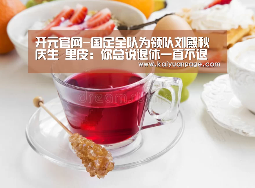 开元官网-国足全队为领队刘殿秋庆生 里皮:你总说退休一直不退(图2) 开元赛事